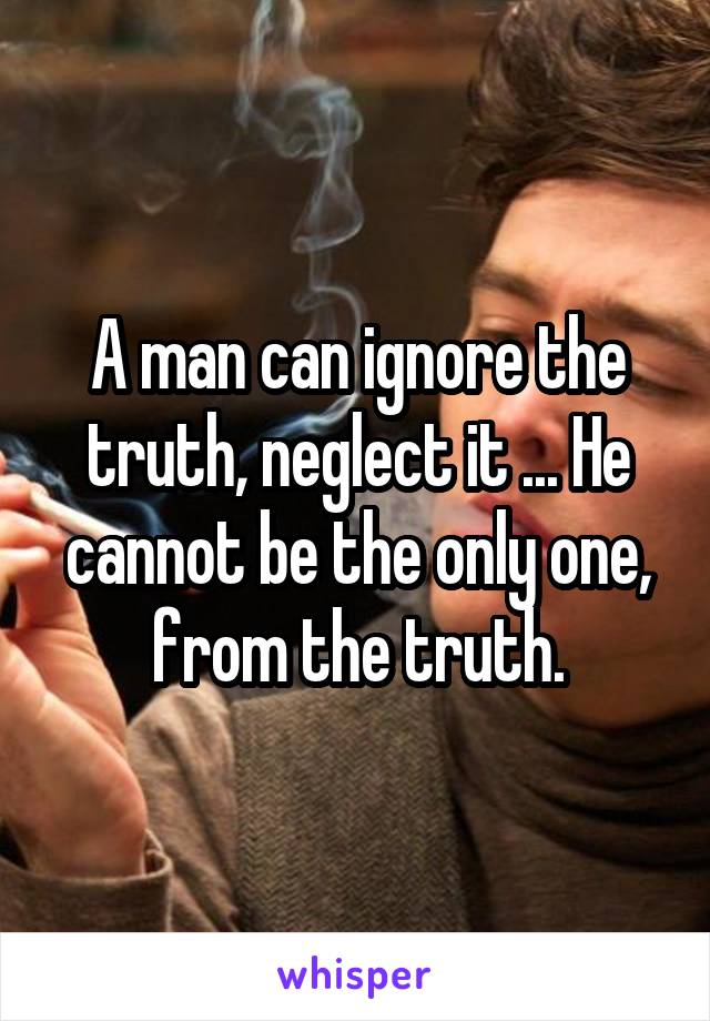 A man can ignore the truth, neglect it ... He cannot be the only one, from the truth.