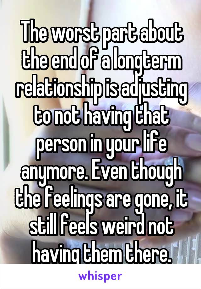 The worst part about the end of a longterm relationship is adjusting to not having that person in your life anymore. Even though the feelings are gone, it still feels weird not having them there.