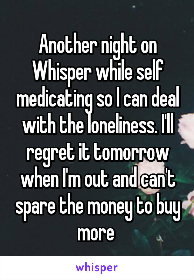 Another night on Whisper while self medicating so I can deal with the loneliness. I'll regret it tomorrow when I'm out and can't spare the money to buy more 