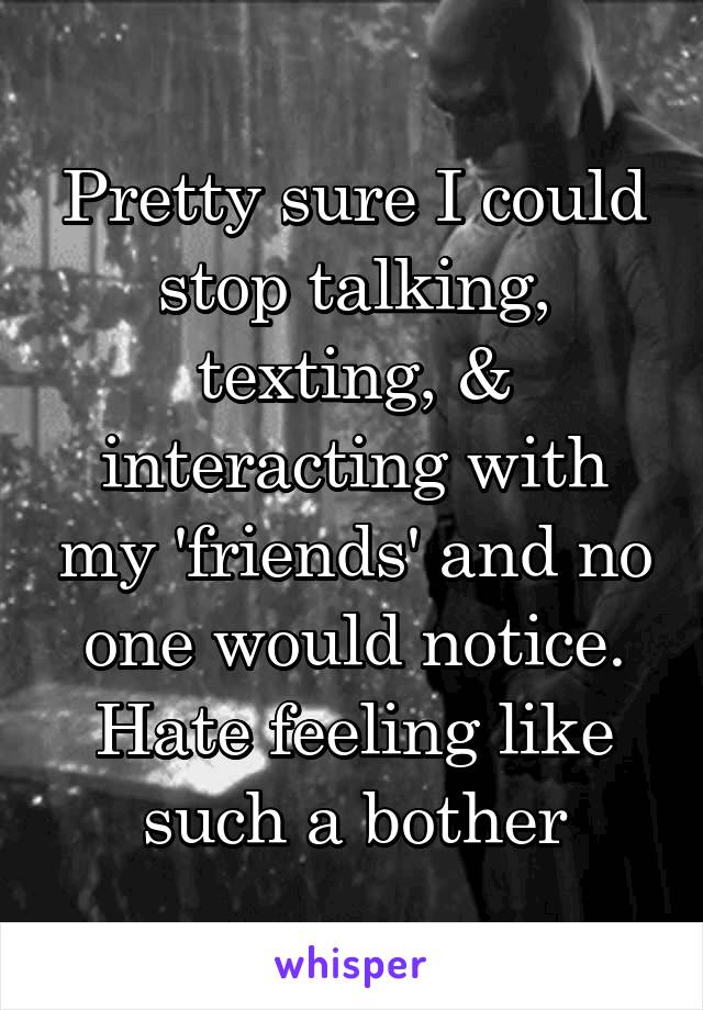 Pretty sure I could stop talking, texting, & interacting with my 'friends' and no one would notice. Hate feeling like such a bother