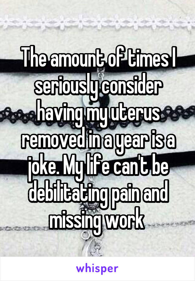 The amount of times I seriously consider having my uterus removed in a year is a joke. My life can't be debilitating pain and missing work 