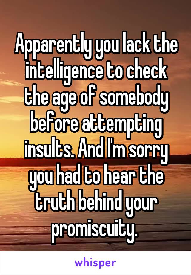 Apparently you lack the intelligence to check the age of somebody before attempting insults. And I'm sorry you had to hear the truth behind your promiscuity. 