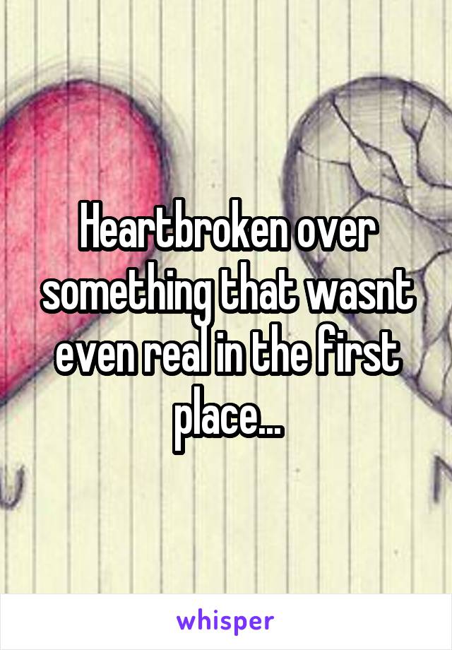 Heartbroken over something that wasnt even real in the first place...