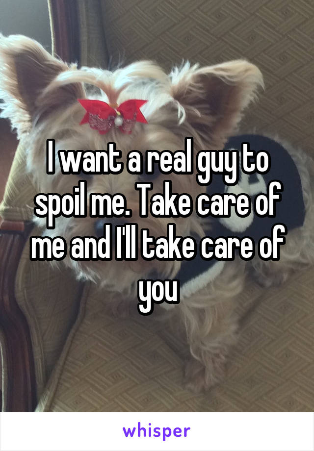 I want a real guy to spoil me. Take care of me and I'll take care of you