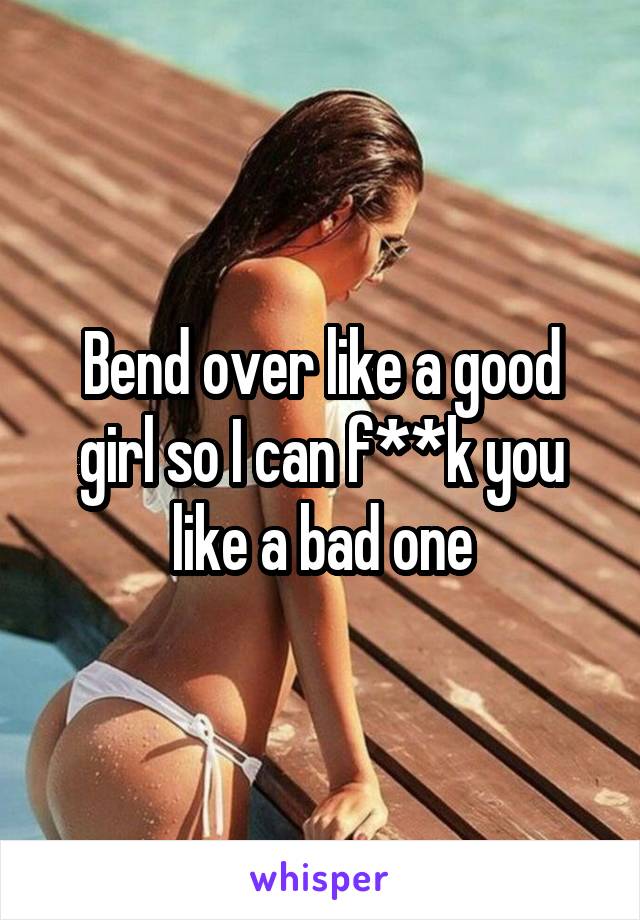 Bend over like a good girl so I can f**k you like a bad one