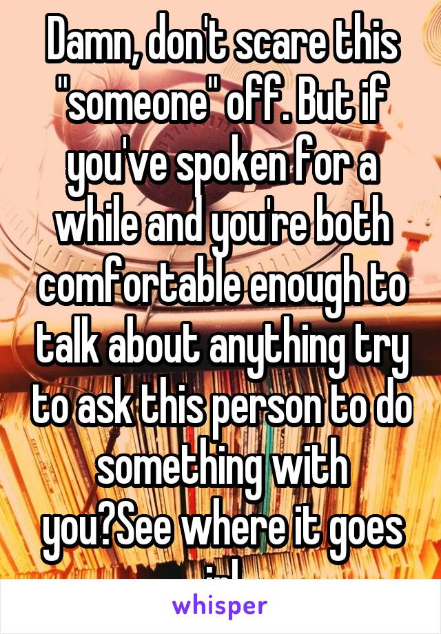 Damn, don't scare this "someone" off. But if you've spoken for a while and you're both comfortable enough to talk about anything try to ask this person to do something with you?See where it goes irl