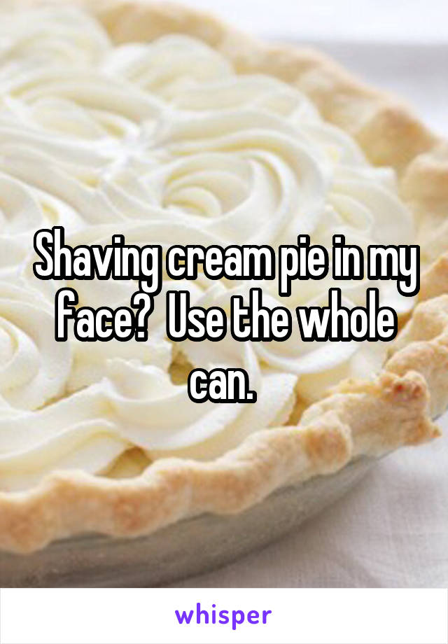 Shaving cream pie in my face?  Use the whole can. 