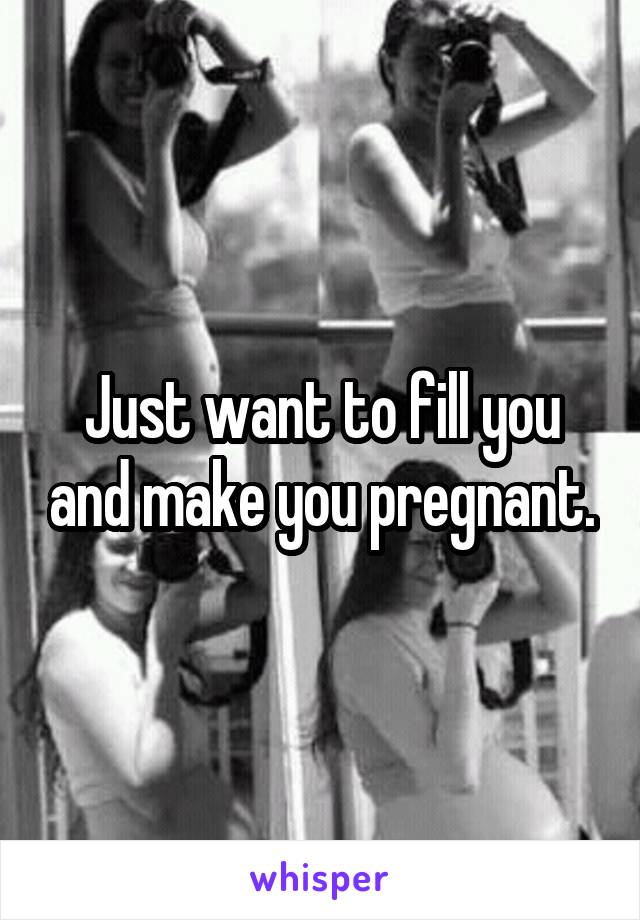 Just want to fill you and make you pregnant.