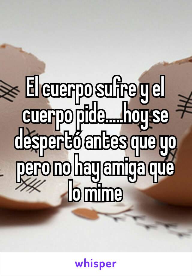 El cuerpo sufre y el cuerpo pide.....hoy se despertó antes que yo pero no hay amiga que lo mime