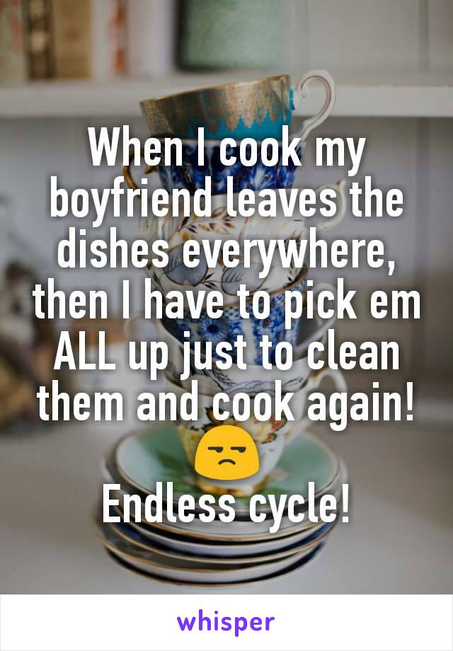 When I cook my boyfriend leaves the dishes everywhere, then I have to pick em ALL up just to clean them and cook again! 😒
Endless cycle!