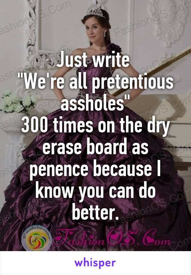 Just write 
"We're all pretentious assholes"
300 times on the dry erase board as penence because I know you can do better.