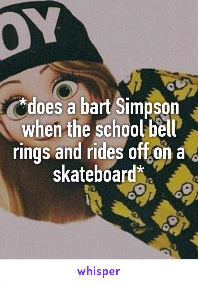 *does a bart Simpson when the school bell rings and rides off on a skateboard*