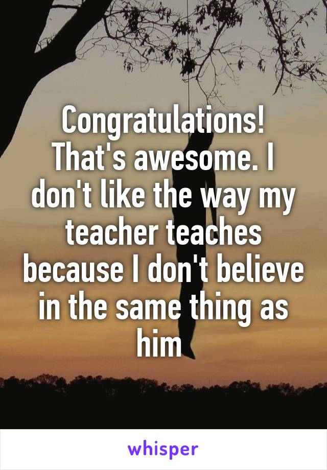 Congratulations! That's awesome. I don't like the way my teacher teaches because I don't believe in the same thing as him 