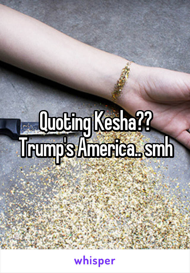 Quoting Kesha?? Trump's America.. smh