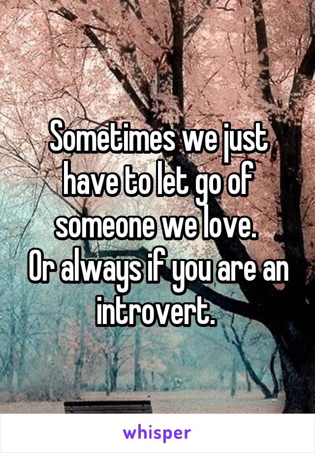 Sometimes we just have to let go of someone we love. 
Or always if you are an introvert. 