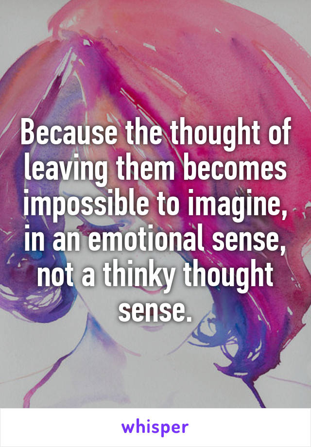 Because the thought of leaving them becomes impossible to imagine, in an emotional sense, not a thinky thought sense.