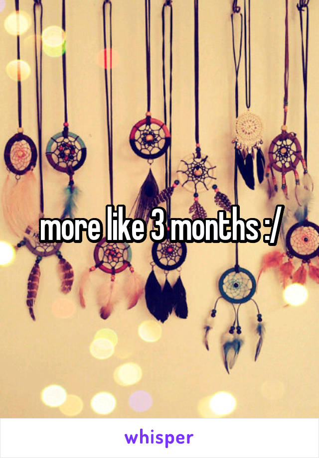 more like 3 months :/