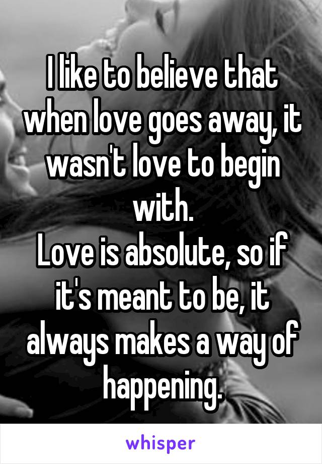 I like to believe that when love goes away, it wasn't love to begin with.
Love is absolute, so if it's meant to be, it always makes a way of happening.