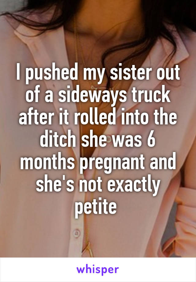 I pushed my sister out of a sideways truck after it rolled into the ditch she was 6 months pregnant and she's not exactly petite 