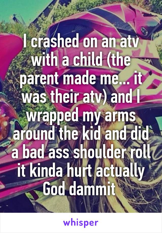 I crashed on an atv with a child (the parent made me... it was their atv) and I wrapped my arms around the kid and did a bad ass shoulder roll it kinda hurt actually God dammit 