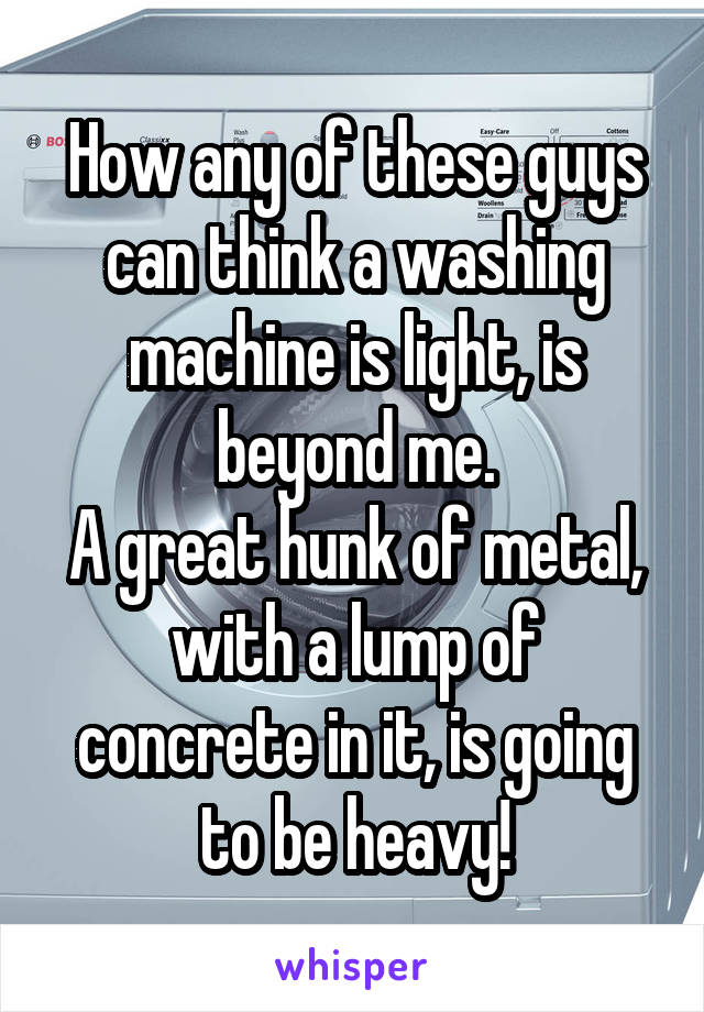 How any of these guys can think a washing machine is light, is beyond me.
A great hunk of metal, with a lump of concrete in it, is going to be heavy!