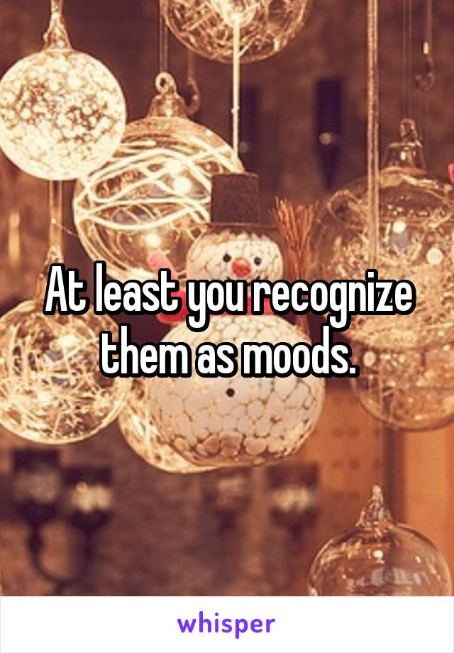 At least you recognize them as moods.