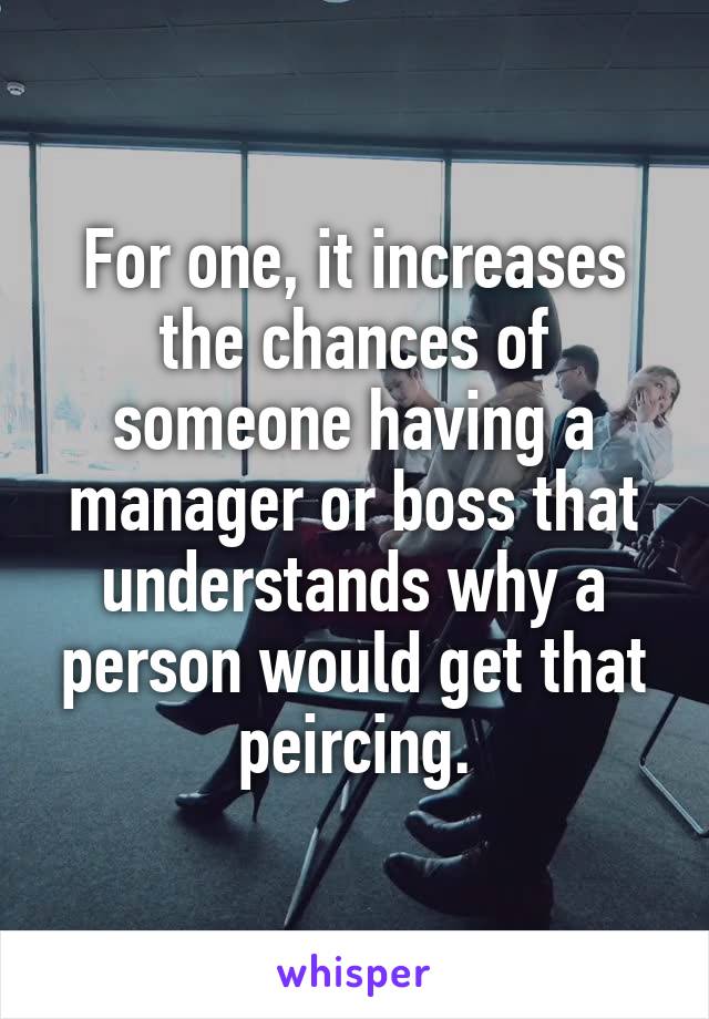 For one, it increases the chances of someone having a manager or boss that understands why a person would get that peircing.