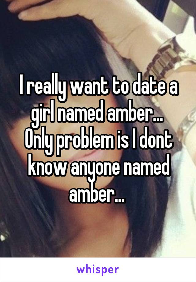 I really want to date a girl named amber... 
Only problem is I dont know anyone named amber... 