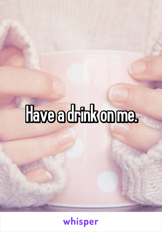 Have a drink on me.