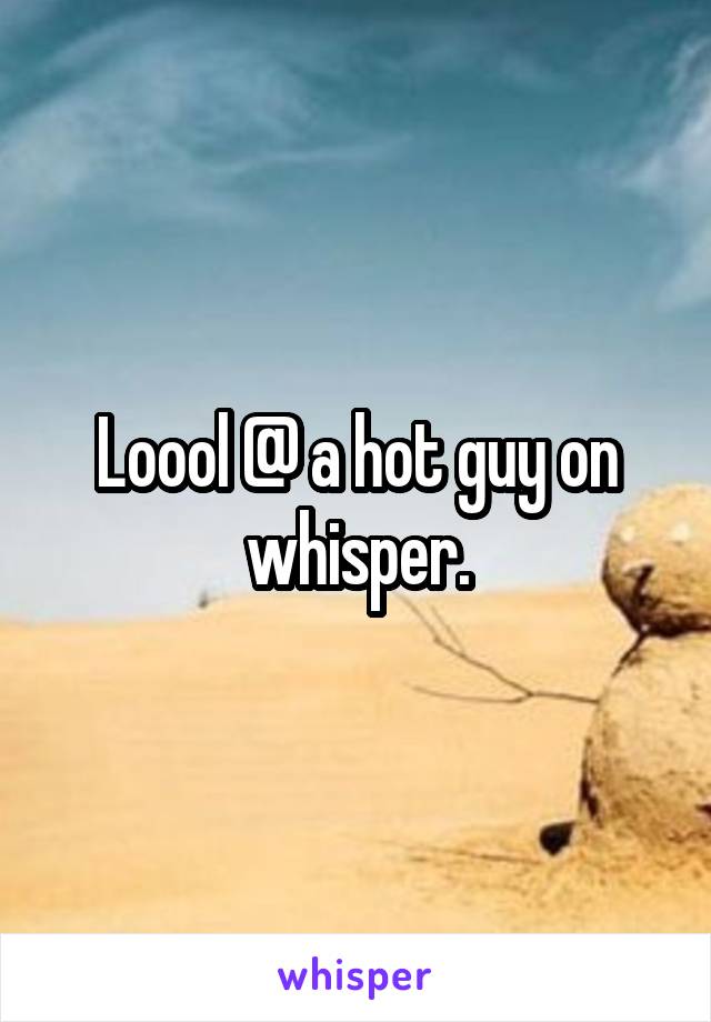 Loool @ a hot guy on whisper.