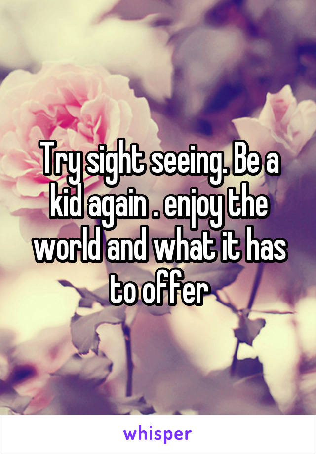 Try sight seeing. Be a kid again . enjoy the world and what it has to offer