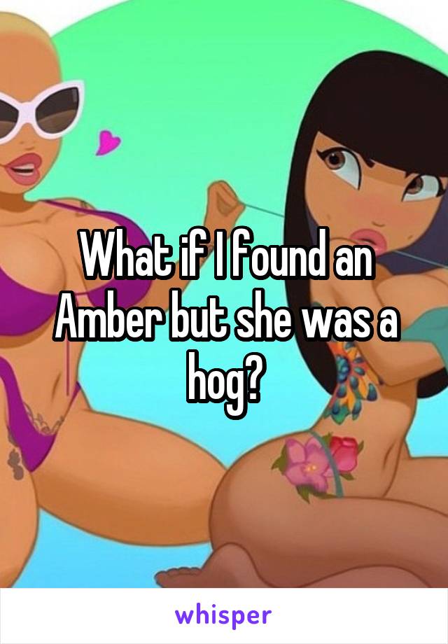 What if I found an Amber but she was a hog?
