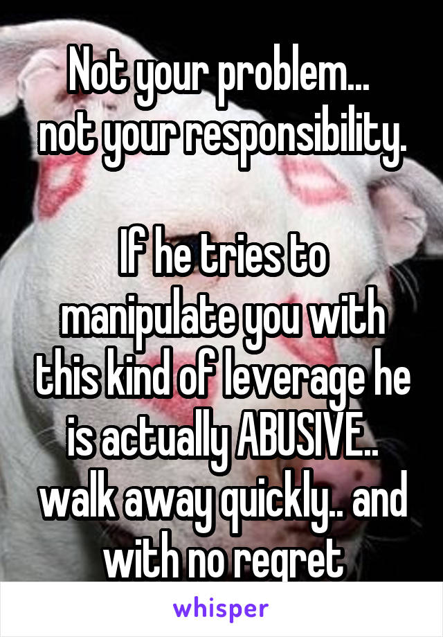 Not your problem... 
not your responsibility.

If he tries to manipulate you with this kind of leverage he is actually ABUSIVE.. walk away quickly.. and with no regret