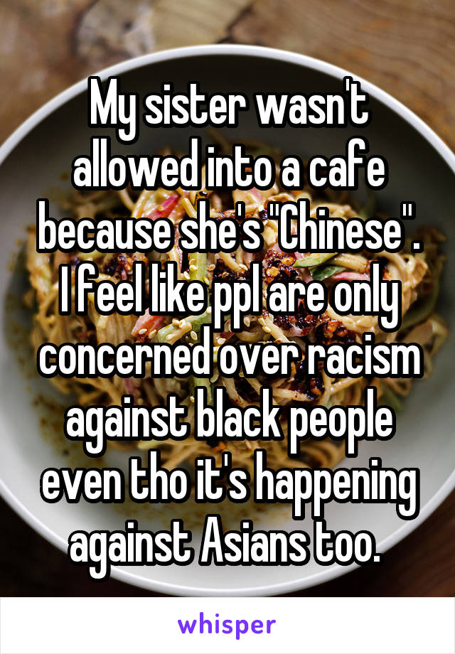 My sister wasn't allowed into a cafe because she's "Chinese". I feel like ppl are only concerned over racism against black people even tho it's happening against Asians too. 