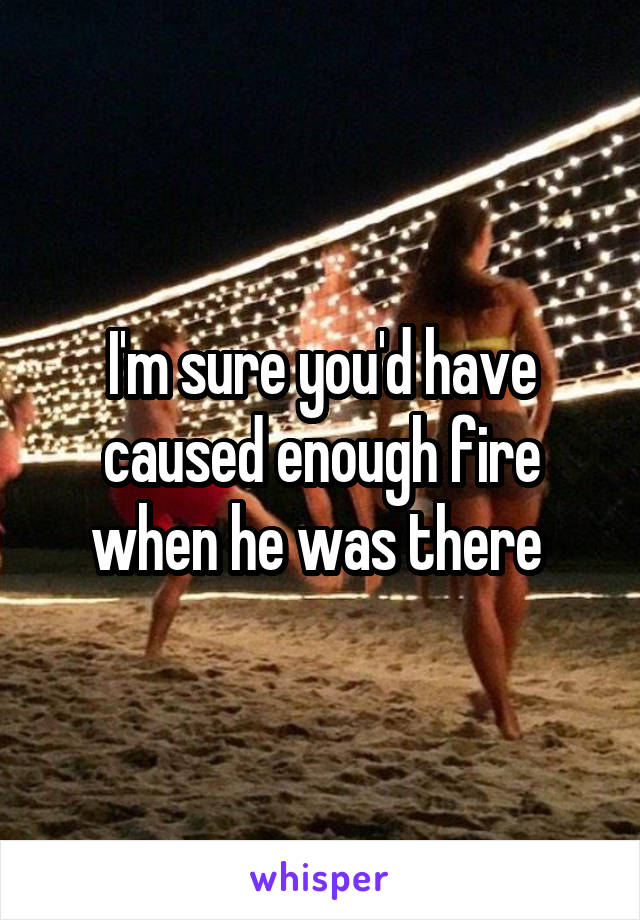 I'm sure you'd have caused enough fire when he was there 