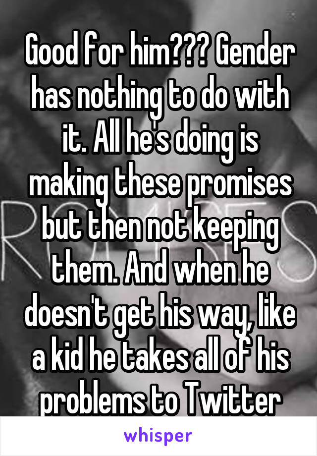 Good for him??? Gender has nothing to do with it. All he's doing is making these promises but then not keeping them. And when he doesn't get his way, like a kid he takes all of his problems to Twitter