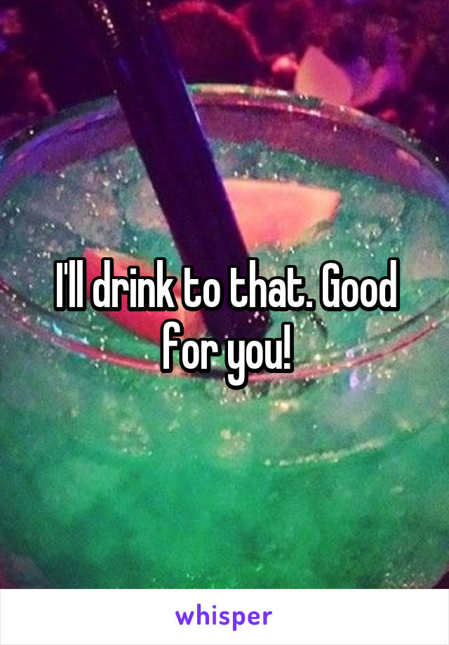 I'll drink to that. Good for you!