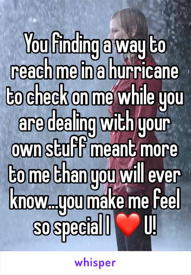 You finding a way to reach me in a hurricane to check on me while you are dealing with your own stuff meant more to me than you will ever know...you make me feel so special I ❤️ U!