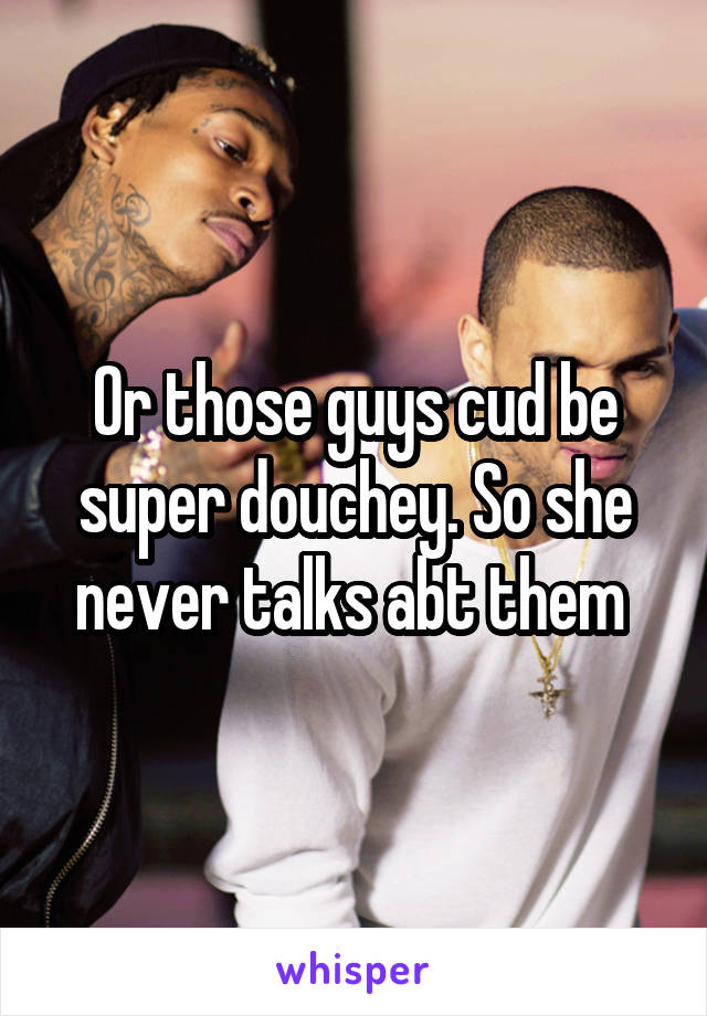 Or those guys cud be super douchey. So she never talks abt them 