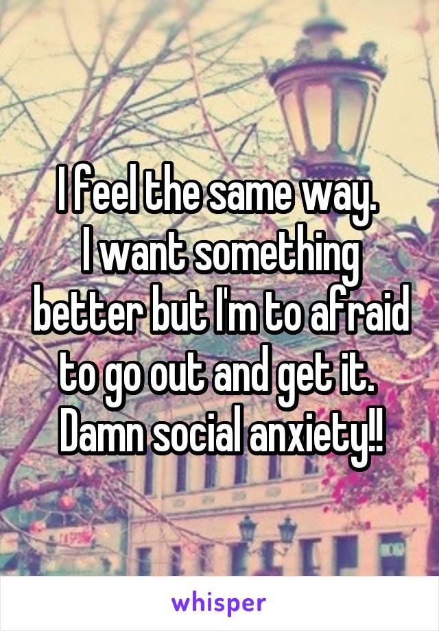 I feel the same way. 
I want something better but I'm to afraid to go out and get it. 
Damn social anxiety!!