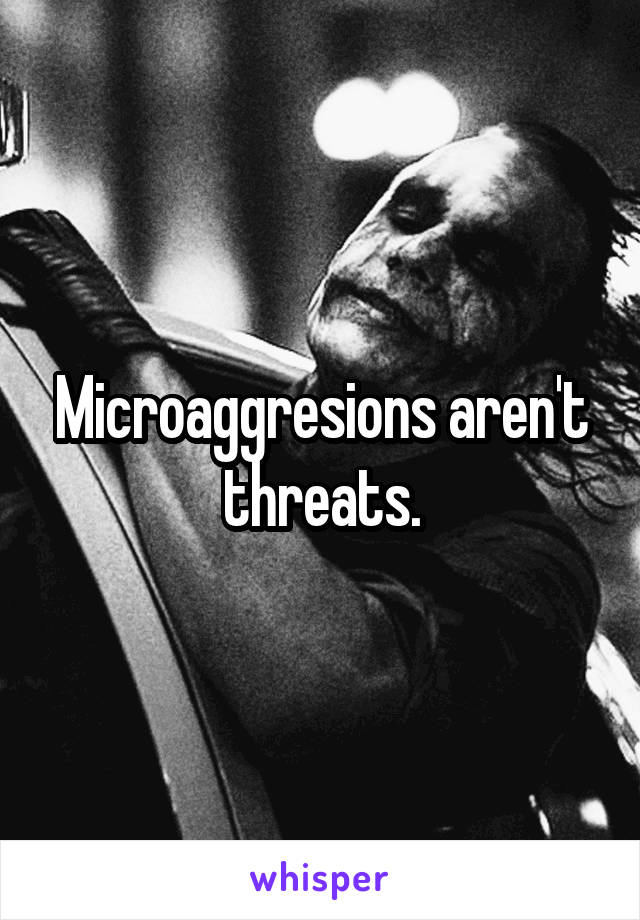 Microaggresions aren't threats.