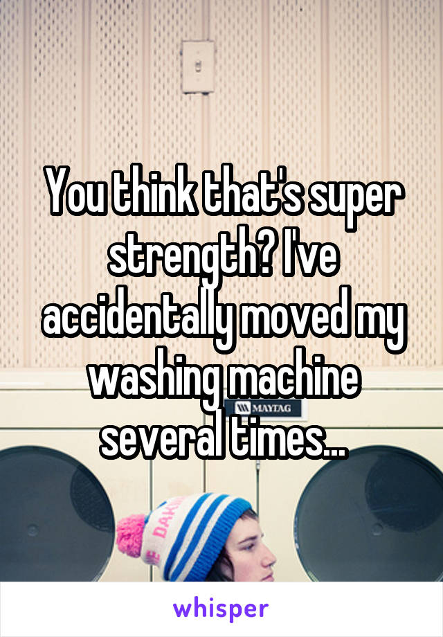 You think that's super strength? I've accidentally moved my washing machine several times...