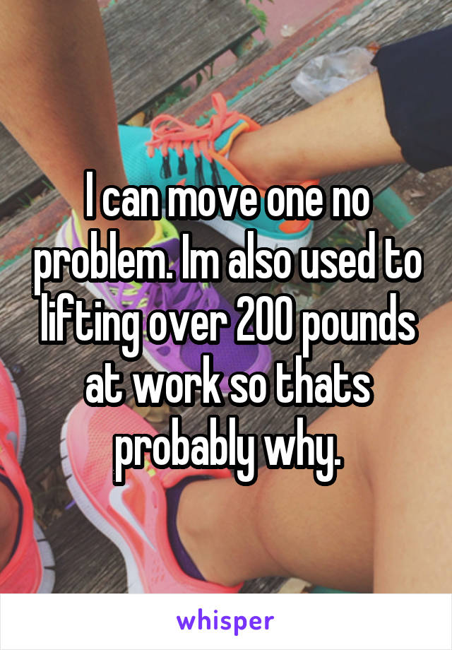 I can move one no problem. Im also used to lifting over 200 pounds at work so thats probably why.