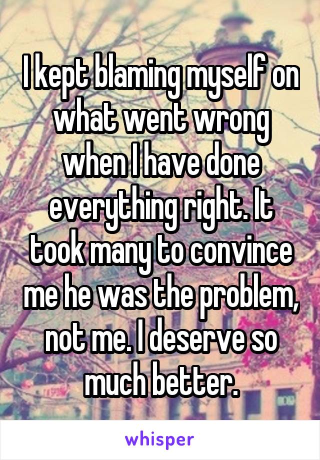 I kept blaming myself on what went wrong when I have done everything right. It took many to convince me he was the problem, not me. I deserve so much better.
