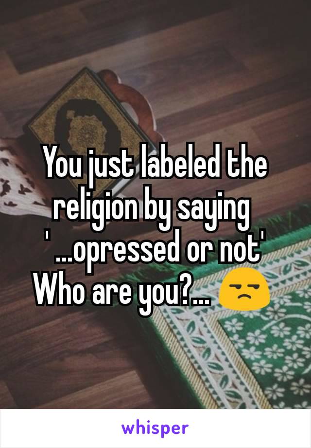 You just labeled the religion by saying 
' ...opressed or not'
Who are you?... 😒 