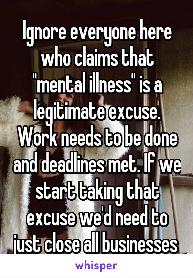 Ignore everyone here who claims that "mental illness" is a legitimate excuse. Work needs to be done and deadlines met. If we start taking that excuse we'd need to just close all businesses 