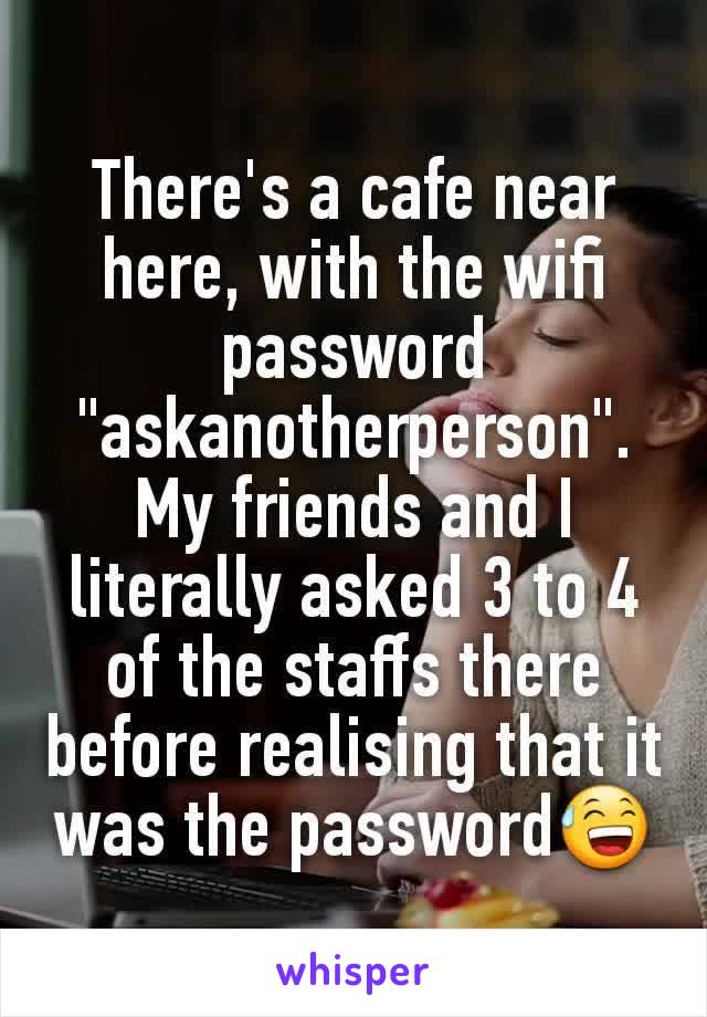 There's a cafe near here, with the wifi password "askanotherperson". My friends and I literally asked 3 to 4 of the staffs there before realising that it was the password😅