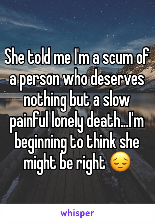 She told me I'm a scum of a person who deserves nothing but a slow painful lonely death...I'm beginning to think she might be right 😔