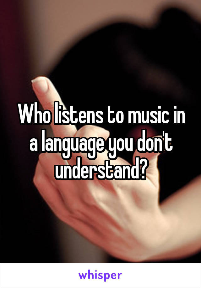 Who listens to music in a language you don't understand?