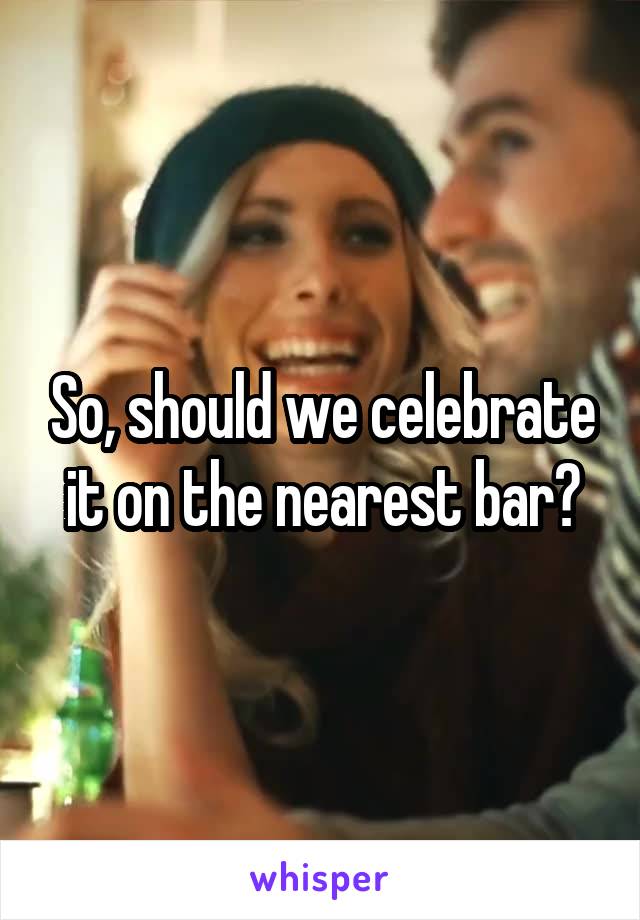 So, should we celebrate it on the nearest bar?